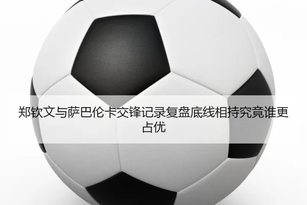 郑钦文与萨巴伦卡交锋记录复盘底线相持究竟谁更占优